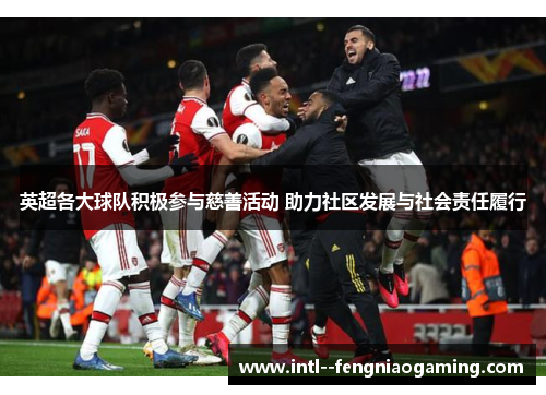 英超各大球队积极参与慈善活动 助力社区发展与社会责任履行 英超各大球队积极参与慈善活动 助力社区发展与社会责任履行