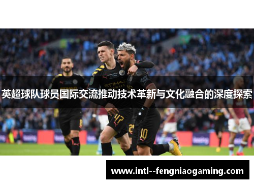 英超球队球员国际交流推动技术革新与文化融合的深度探索 英超球队球员国际交流推动技术革新与文化融合的深度探索