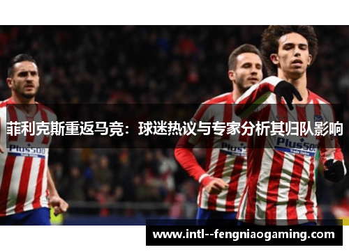 菲利克斯重返马竞:球迷热议与专家分析其归队影响 菲利克斯重返马竞:球迷热议与专家分析其归队影响