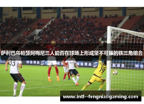 萨利巴乌帕楚阿梅尼三人能否在球场上形成坚不可摧的铁三角组合