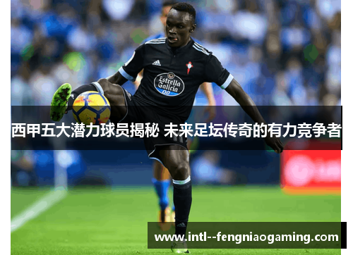 西甲五大潜力球员揭秘 未来足坛传奇的有力竞争者 西甲五大潜力球员揭秘 未来足坛传奇的有力竞争者