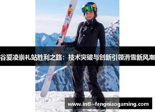 谷爱凌崇礼站胜利之路:技术突破与创新引领滑雪新风潮 谷爱凌崇礼站胜利之路:技术突破与创新引领滑雪新风潮