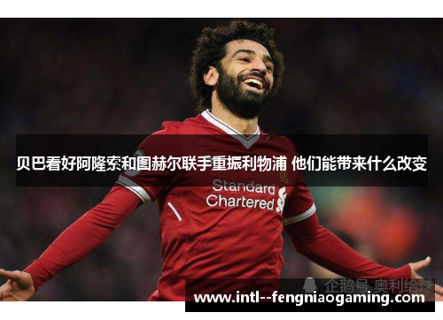 贝巴看好阿隆索和图赫尔联手重振利物浦 他们能带来什么改变