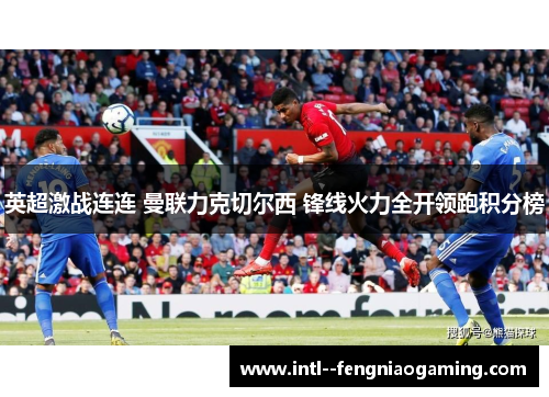 英超激战连连 曼联力克切尔西 锋线火力全开领跑积分榜 英超激战连连 曼联力克切尔西 锋线火力全开领跑积分榜