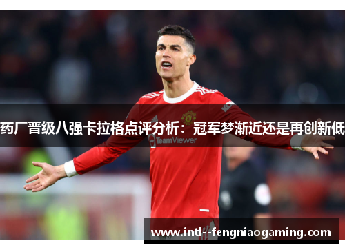 药厂晋级八强卡拉格点评分析:冠军梦渐近还是再创新低 药厂晋级八强卡拉格点评分析:冠军梦渐近还是再创新低