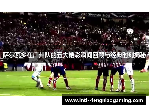 萨尔瓦多在广州队的五大精彩瞬间回顾与经典时刻揭秘 萨尔瓦多在广州队的五大精彩瞬间回顾与经典时刻揭秘
