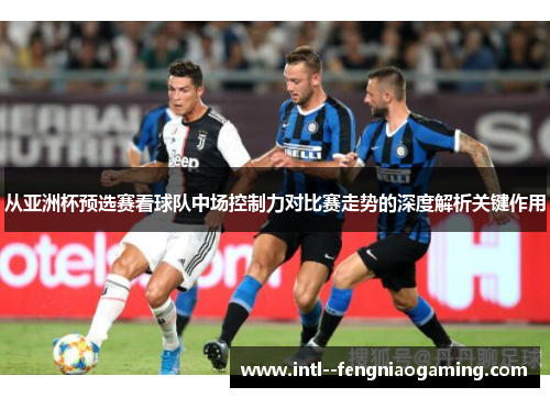 从亚洲杯预选赛看球队中场控制力对比赛走势的深度解析关键作用 从亚洲杯预选赛看球队中场控制力对比赛走势的深度解析关键作用