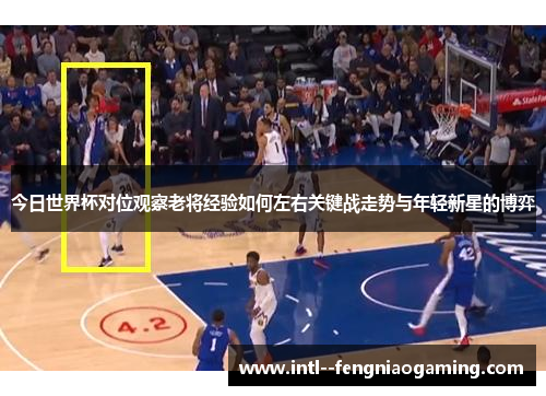 今日世界杯对位观察老将经验如何左右关键战走势与年轻新星的博弈 今日世界杯对位观察老将经验如何左右关键战走势与年轻新星的博弈