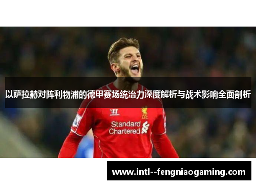 以萨拉赫对阵利物浦的德甲赛场统治力深度解析与战术影响全面剖析 以萨拉赫对阵利物浦的德甲赛场统治力深度解析与战术影响全面剖析