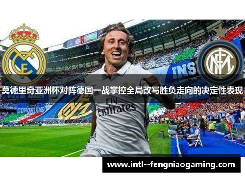 莫德里奇亚洲杯对阵德国一战掌控全局改写胜负走向的决定性表现 莫德里奇亚洲杯对阵德国一战掌控全局改写胜负走向的决定性表现