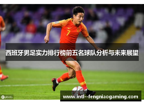 西班牙男足实力排行榜前五名球队分析与未来展望 西班牙男足实力排行榜前五名球队分析与未来展望