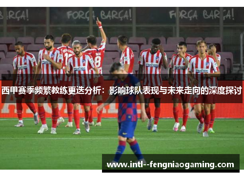 西甲赛季频繁教练更迭分析:影响球队表现与未来走向的深度探讨 西甲赛季频繁教练更迭分析:影响球队表现与未来走向的深度探讨