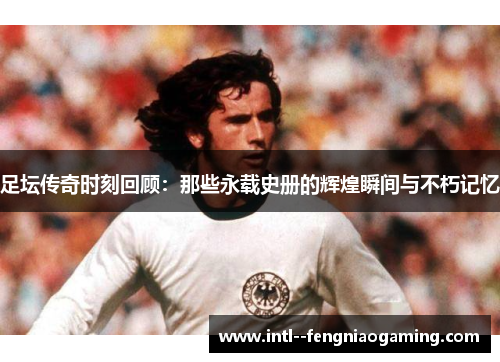 足坛传奇时刻回顾：那些永载史册的辉煌瞬间与不朽记忆