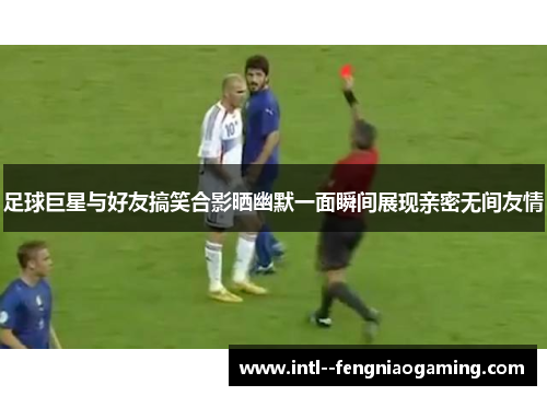 足球巨星与好友搞笑合影晒幽默一面瞬间展现亲密无间友情
