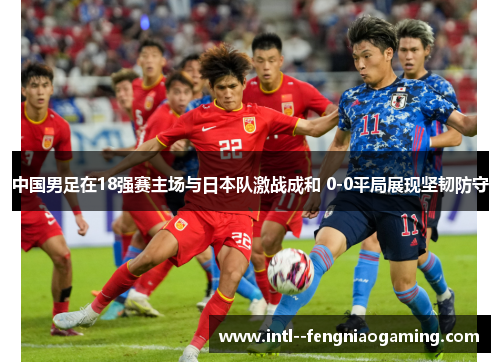 中国男足在18强赛主场与日本队激战成和 0-0平局展现坚韧防守