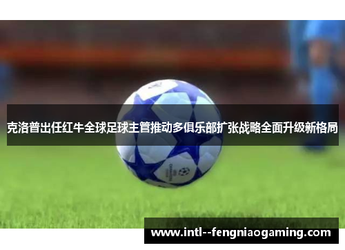 克洛普出任红牛全球足球主管推动多俱乐部扩张战略全面升级新格局
