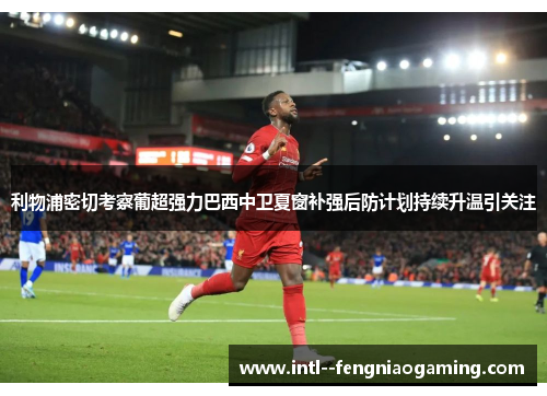利物浦密切考察葡超强力巴西中卫夏窗补强后防计划持续升温引关注