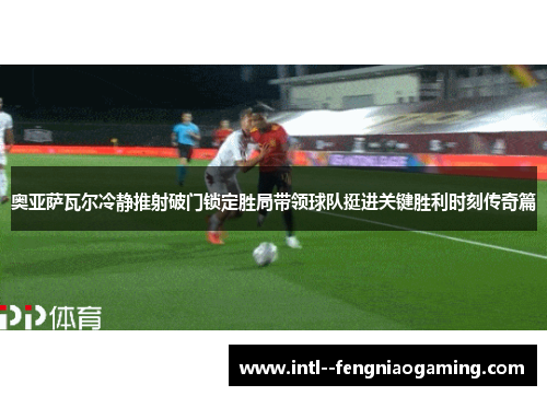 奥亚萨瓦尔冷静推射破门锁定胜局带领球队挺进关键胜利时刻传奇篇