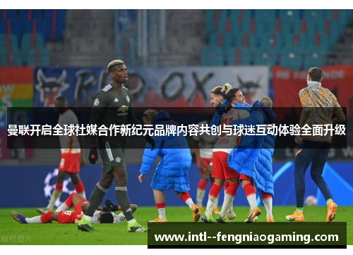 曼联开启全球社媒合作新纪元品牌内容共创与球迷互动体验全面升级