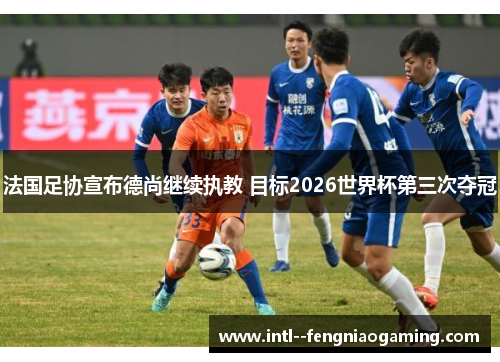 法国足协宣布德尚继续执教 目标2026世界杯第三次夺冠 法国足协宣布德尚继续执教 目标2026世界杯第三次夺冠
