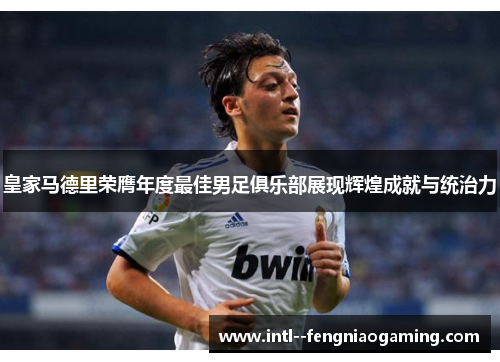 皇家马德里荣膺年度最佳男足俱乐部展现辉煌成就与统治力