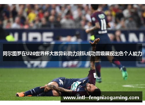 阿尔图罗在U20世界杯大放异彩助力球队成功晋级展现出色个人能力