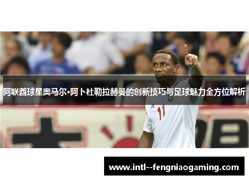 阿联酋球星奥马尔·阿卜杜勒拉赫曼的创新技巧与足球魅力全方位解析