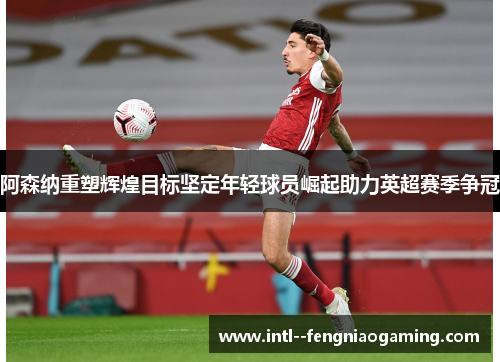 阿森纳重塑辉煌目标坚定年轻球员崛起助力英超赛季争冠