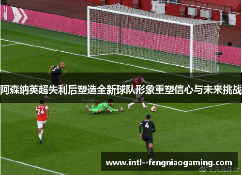 阿森纳英超失利后塑造全新球队形象重塑信心与未来挑战