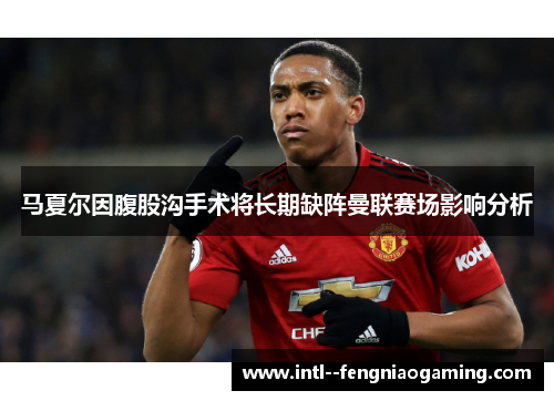 马夏尔因腹股沟手术将长期缺阵曼联赛场影响分析