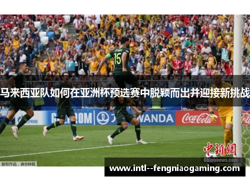 马来西亚队如何在亚洲杯预选赛中脱颖而出并迎接新挑战