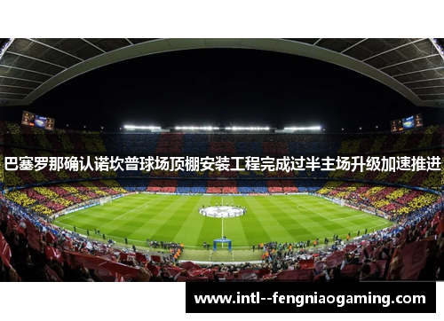 巴塞罗那确认诺坎普球场顶棚安装工程完成过半主场升级加速推进