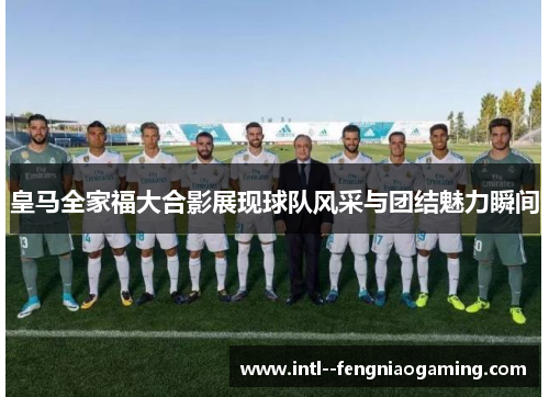 皇马全家福大合影展现球队风采与团结魅力瞬间